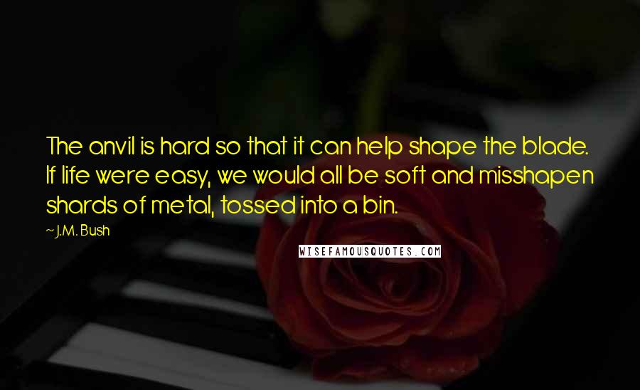 J.M. Bush Quotes: The anvil is hard so that it can help shape the blade. If life were easy, we would all be soft and misshapen shards of metal, tossed into a bin.