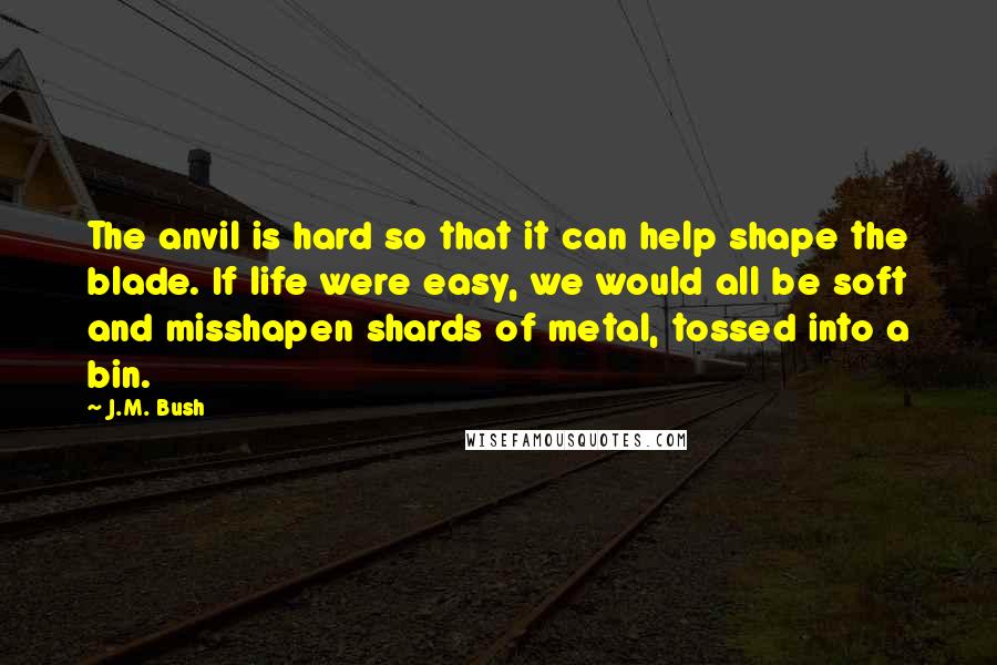J.M. Bush Quotes: The anvil is hard so that it can help shape the blade. If life were easy, we would all be soft and misshapen shards of metal, tossed into a bin.
