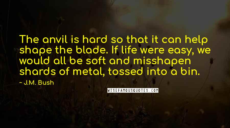 J.M. Bush Quotes: The anvil is hard so that it can help shape the blade. If life were easy, we would all be soft and misshapen shards of metal, tossed into a bin.