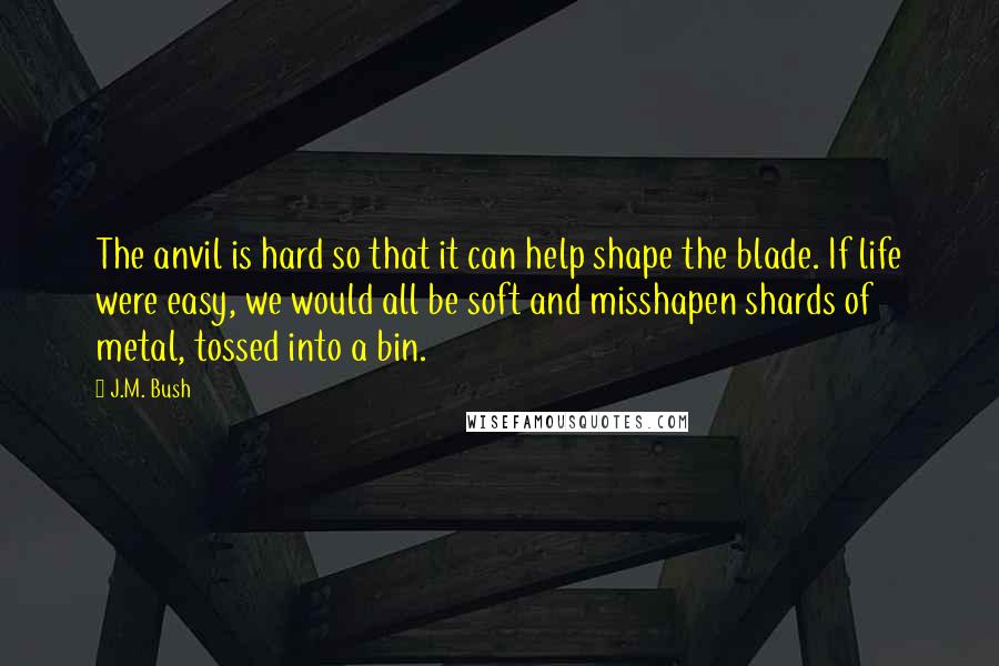 J.M. Bush Quotes: The anvil is hard so that it can help shape the blade. If life were easy, we would all be soft and misshapen shards of metal, tossed into a bin.