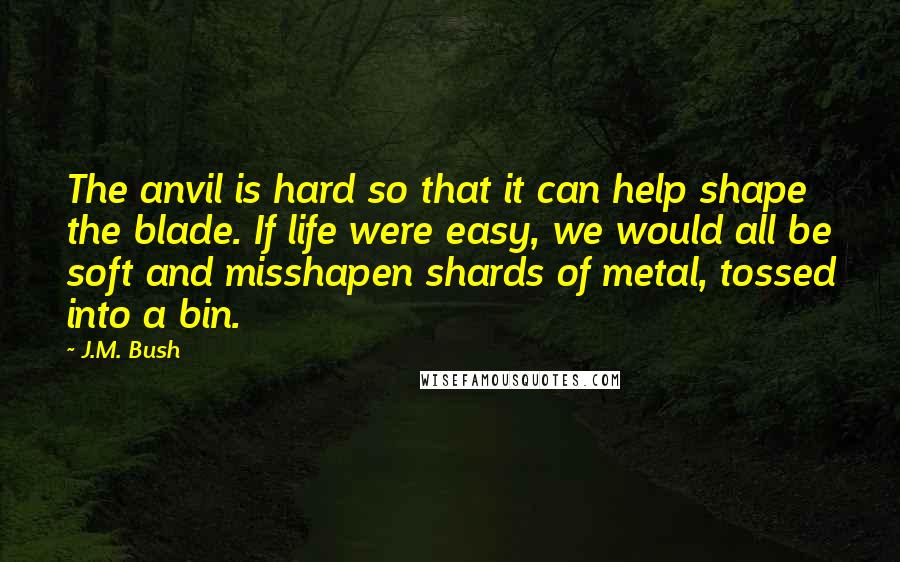 J.M. Bush Quotes: The anvil is hard so that it can help shape the blade. If life were easy, we would all be soft and misshapen shards of metal, tossed into a bin.