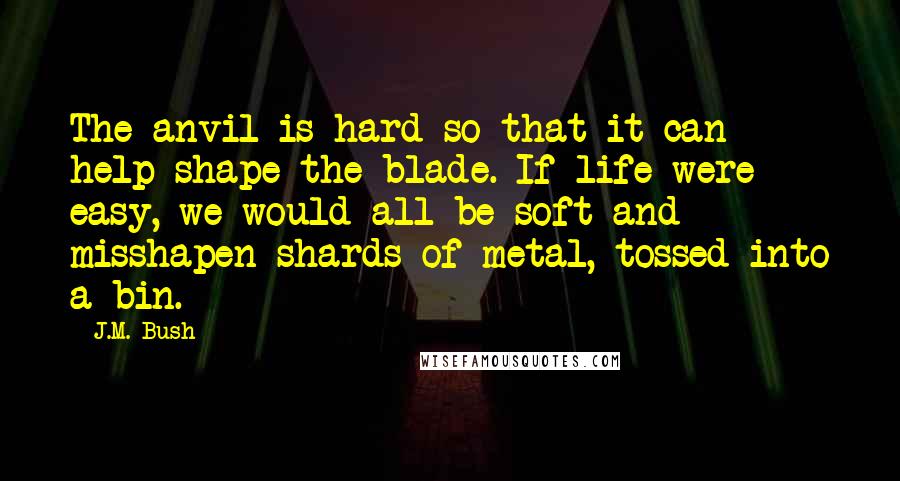 J.M. Bush Quotes: The anvil is hard so that it can help shape the blade. If life were easy, we would all be soft and misshapen shards of metal, tossed into a bin.