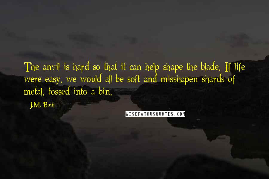 J.M. Bush Quotes: The anvil is hard so that it can help shape the blade. If life were easy, we would all be soft and misshapen shards of metal, tossed into a bin.