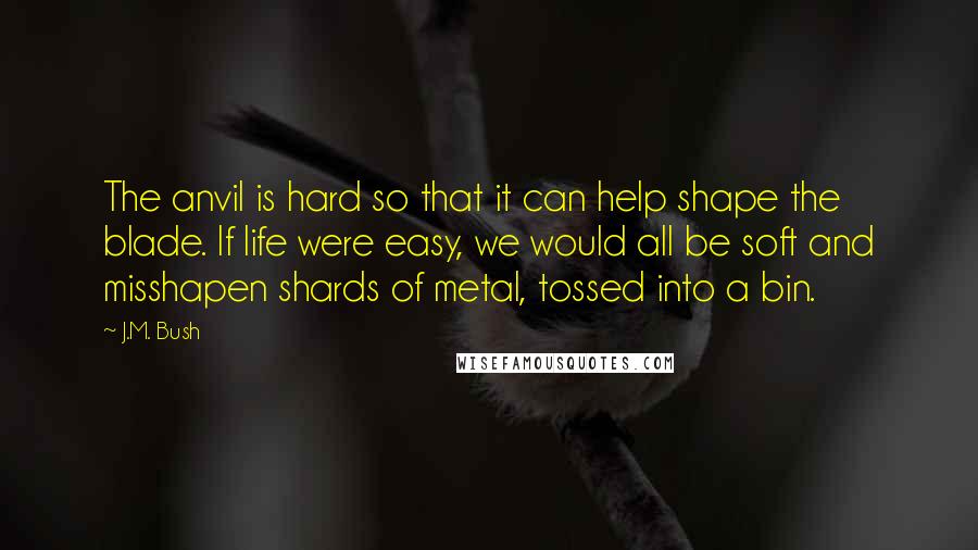 J.M. Bush Quotes: The anvil is hard so that it can help shape the blade. If life were easy, we would all be soft and misshapen shards of metal, tossed into a bin.