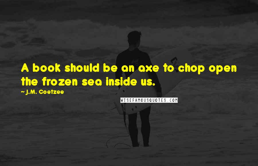 J.M. Coetzee Quotes: A book should be an axe to chop open the frozen sea inside us.