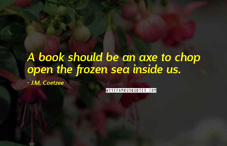 J.M. Coetzee Quotes: A book should be an axe to chop open the frozen sea inside us.