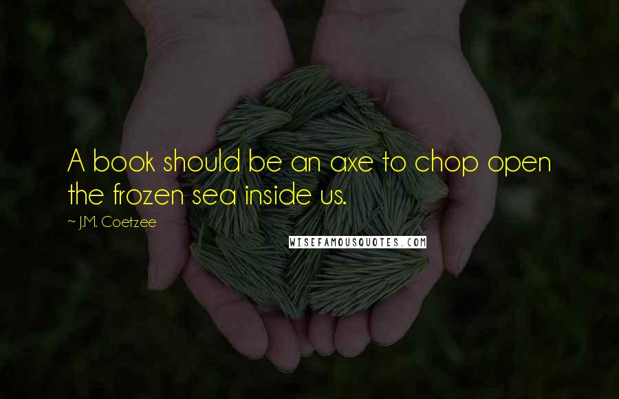 J.M. Coetzee Quotes: A book should be an axe to chop open the frozen sea inside us.