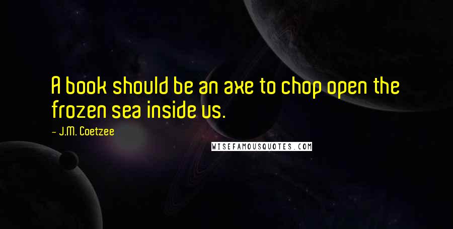 J.M. Coetzee Quotes: A book should be an axe to chop open the frozen sea inside us.