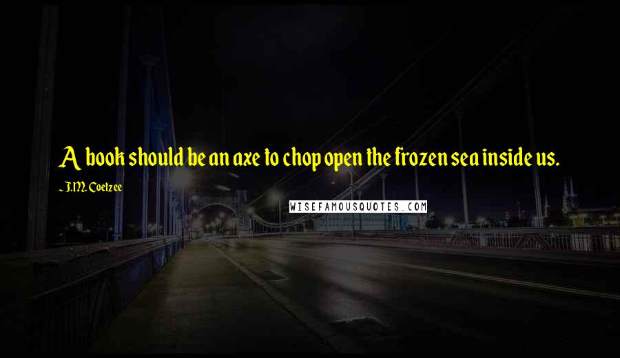 J.M. Coetzee Quotes: A book should be an axe to chop open the frozen sea inside us.