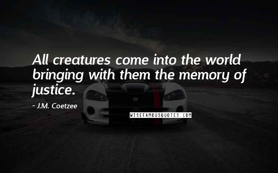 J.M. Coetzee Quotes: All creatures come into the world bringing with them the memory of justice.