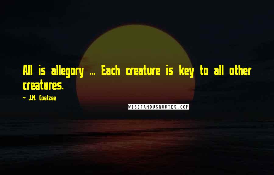 J.M. Coetzee Quotes: All is allegory ... Each creature is key to all other creatures.