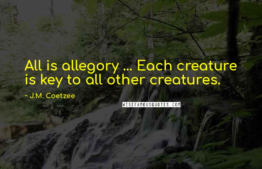 J.M. Coetzee Quotes: All is allegory ... Each creature is key to all other creatures.