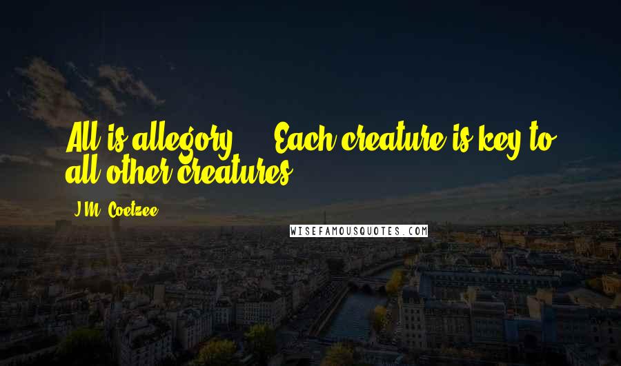 J.M. Coetzee Quotes: All is allegory ... Each creature is key to all other creatures.