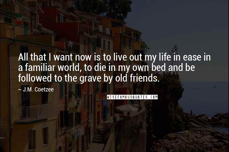 J.M. Coetzee Quotes: All that I want now is to live out my life in ease in a familiar world, to die in my own bed and be followed to the grave by old friends.