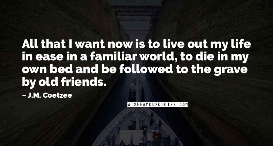 J.M. Coetzee Quotes: All that I want now is to live out my life in ease in a familiar world, to die in my own bed and be followed to the grave by old friends.