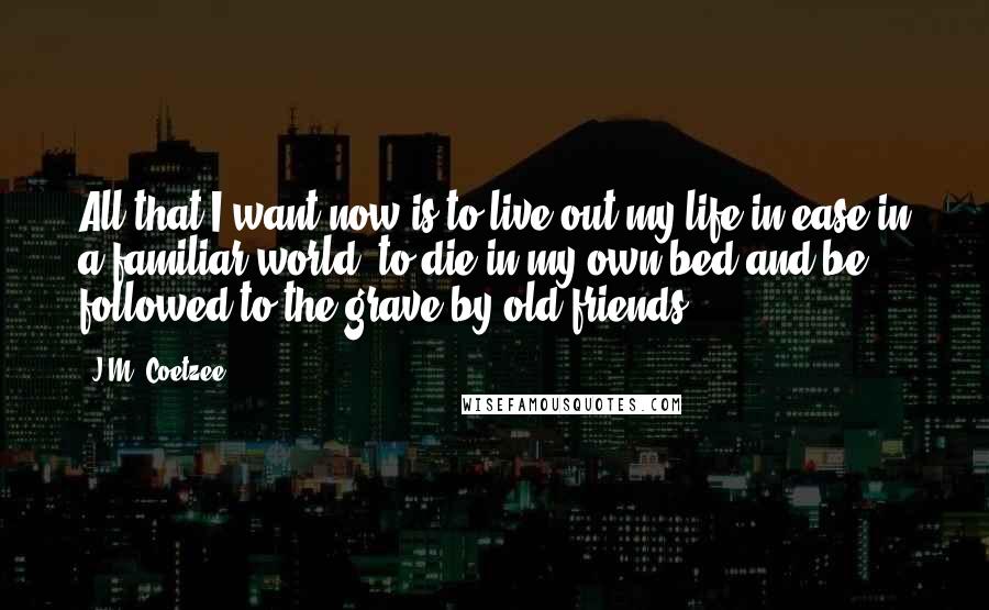 J.M. Coetzee Quotes: All that I want now is to live out my life in ease in a familiar world, to die in my own bed and be followed to the grave by old friends.