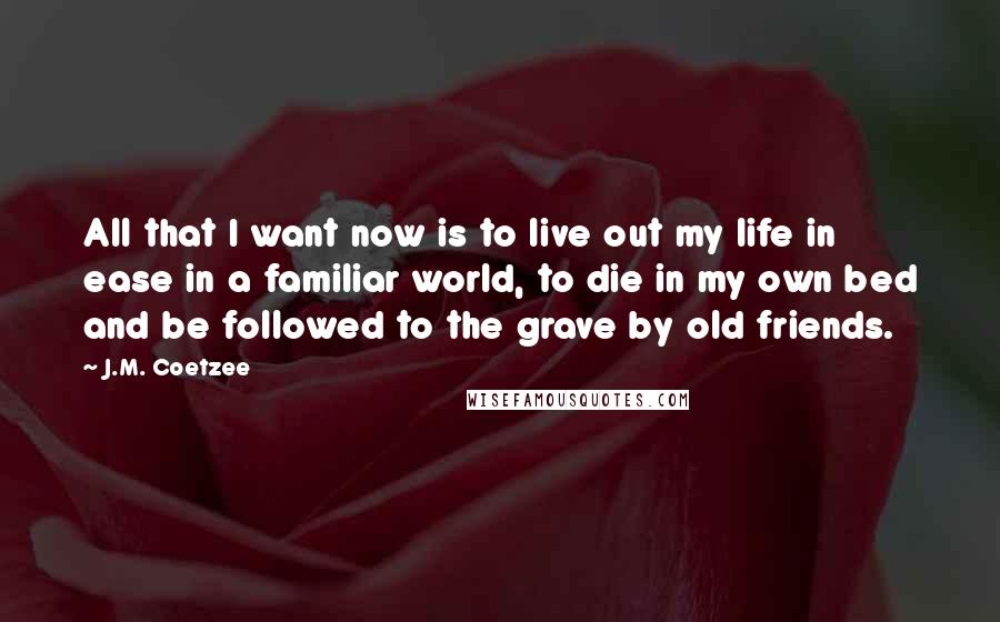 J.M. Coetzee Quotes: All that I want now is to live out my life in ease in a familiar world, to die in my own bed and be followed to the grave by old friends.