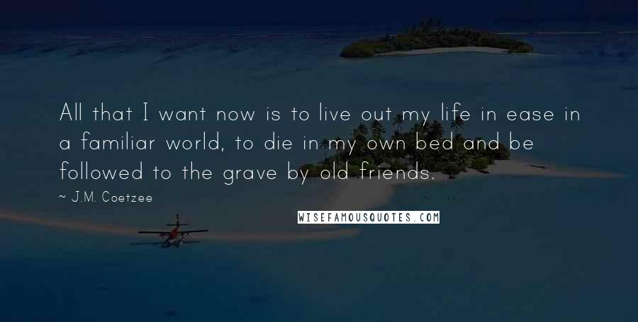 J.M. Coetzee Quotes: All that I want now is to live out my life in ease in a familiar world, to die in my own bed and be followed to the grave by old friends.