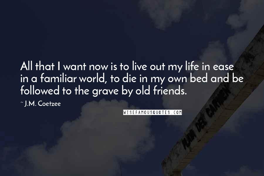 J.M. Coetzee Quotes: All that I want now is to live out my life in ease in a familiar world, to die in my own bed and be followed to the grave by old friends.