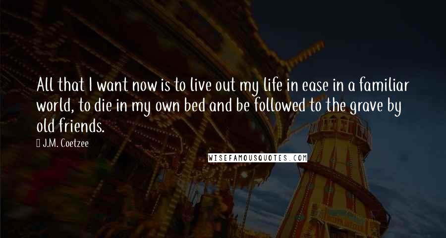 J.M. Coetzee Quotes: All that I want now is to live out my life in ease in a familiar world, to die in my own bed and be followed to the grave by old friends.