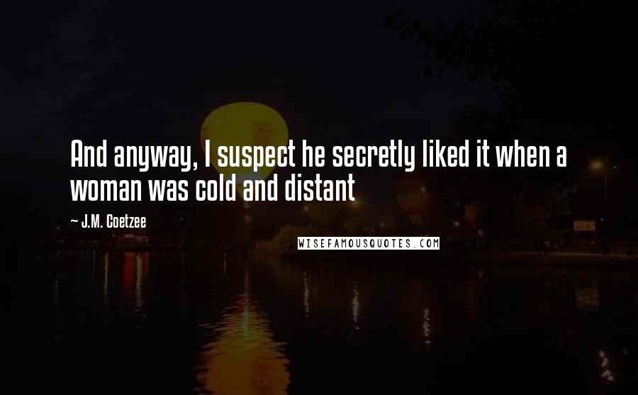 J.M. Coetzee Quotes: And anyway, I suspect he secretly liked it when a woman was cold and distant