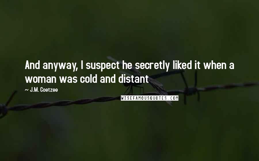 J.M. Coetzee Quotes: And anyway, I suspect he secretly liked it when a woman was cold and distant