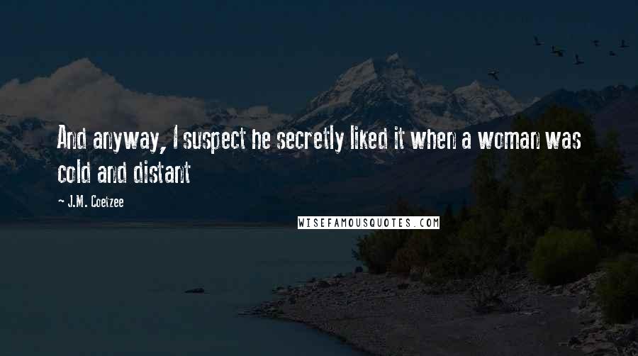 J.M. Coetzee Quotes: And anyway, I suspect he secretly liked it when a woman was cold and distant