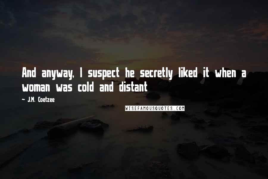 J.M. Coetzee Quotes: And anyway, I suspect he secretly liked it when a woman was cold and distant