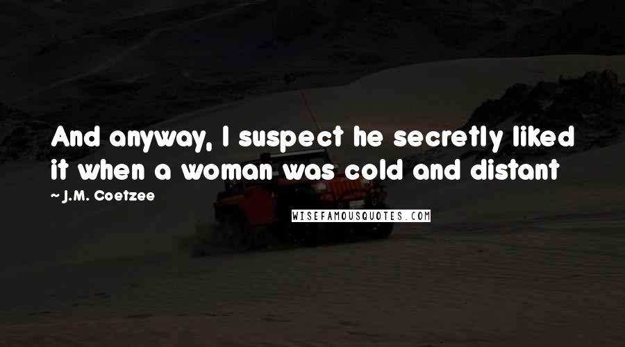 J.M. Coetzee Quotes: And anyway, I suspect he secretly liked it when a woman was cold and distant