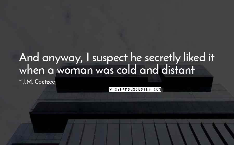 J.M. Coetzee Quotes: And anyway, I suspect he secretly liked it when a woman was cold and distant