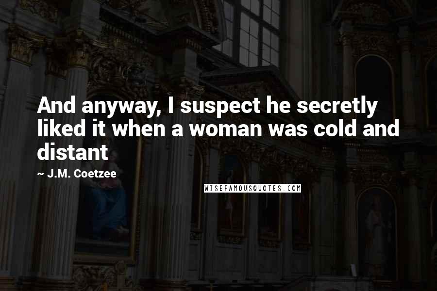 J.M. Coetzee Quotes: And anyway, I suspect he secretly liked it when a woman was cold and distant