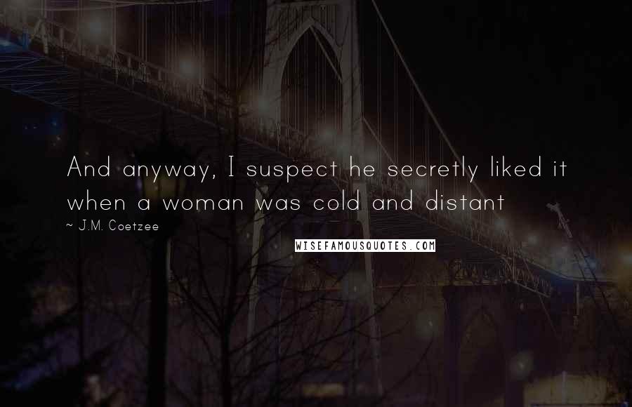J.M. Coetzee Quotes: And anyway, I suspect he secretly liked it when a woman was cold and distant