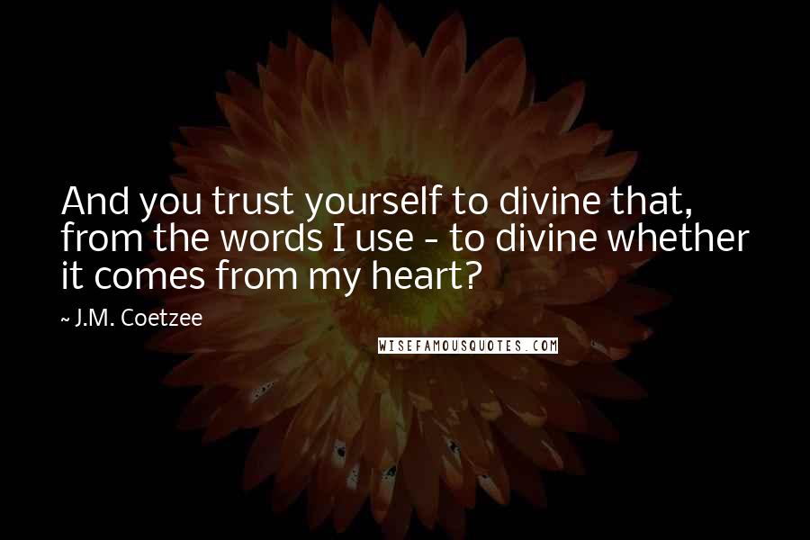 J.M. Coetzee Quotes: And you trust yourself to divine that, from the words I use - to divine whether it comes from my heart?
