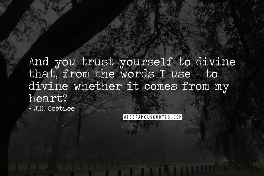 J.M. Coetzee Quotes: And you trust yourself to divine that, from the words I use - to divine whether it comes from my heart?