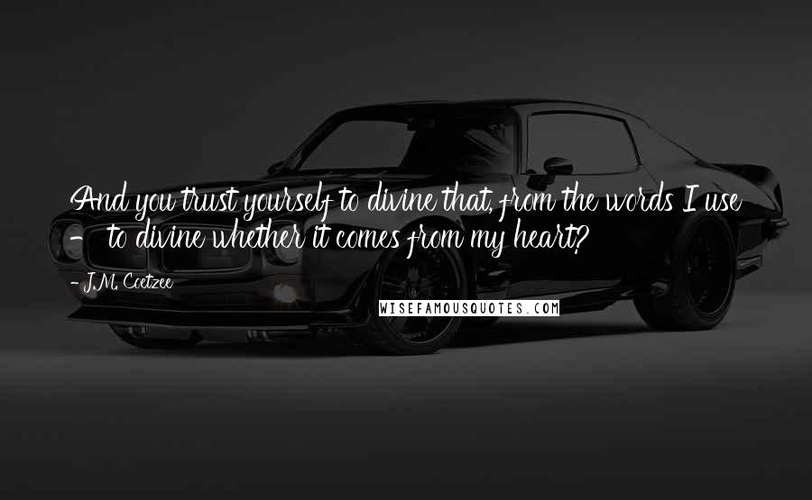 J.M. Coetzee Quotes: And you trust yourself to divine that, from the words I use - to divine whether it comes from my heart?