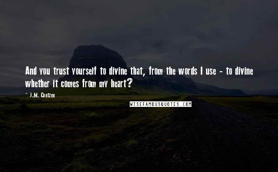 J.M. Coetzee Quotes: And you trust yourself to divine that, from the words I use - to divine whether it comes from my heart?