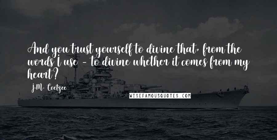 J.M. Coetzee Quotes: And you trust yourself to divine that, from the words I use - to divine whether it comes from my heart?