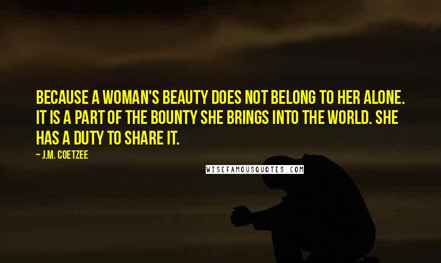 J.M. Coetzee Quotes: Because a woman's beauty does not belong to her alone. It is a part of the bounty she brings into the world. She has a duty to share it.