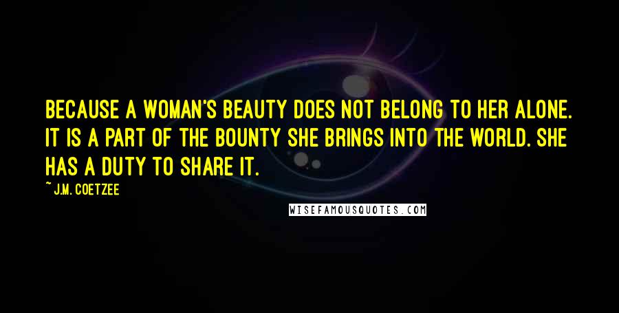 J.M. Coetzee Quotes: Because a woman's beauty does not belong to her alone. It is a part of the bounty she brings into the world. She has a duty to share it.