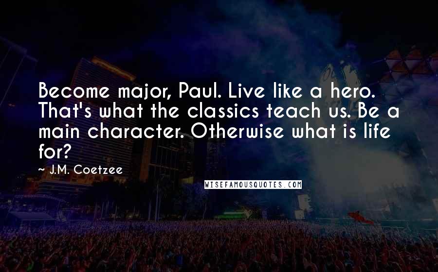 J.M. Coetzee Quotes: Become major, Paul. Live like a hero. That's what the classics teach us. Be a main character. Otherwise what is life for?