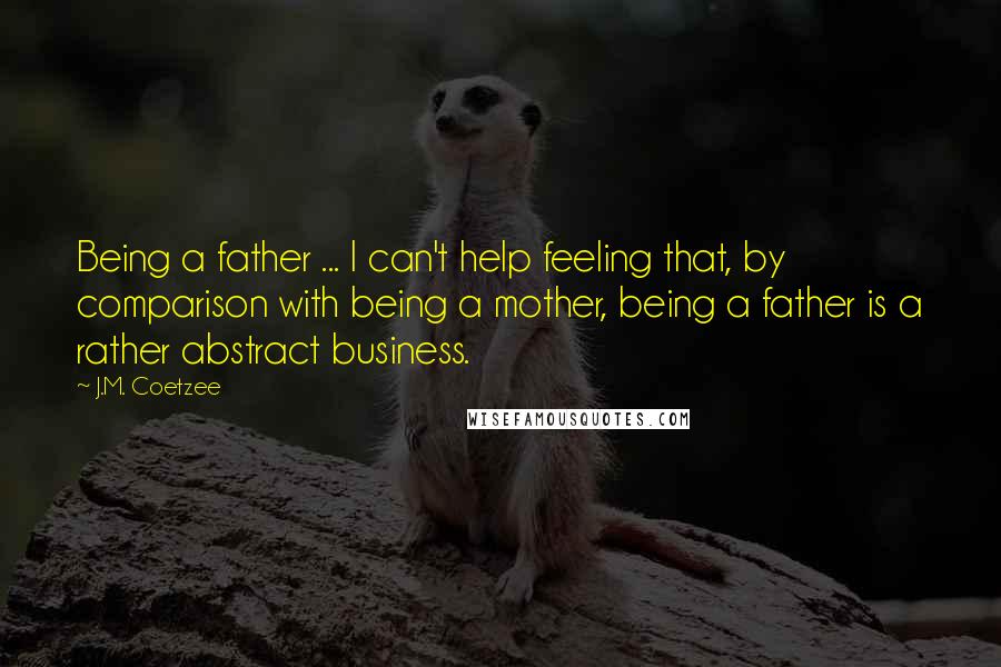 J.M. Coetzee Quotes: Being a father ... I can't help feeling that, by comparison with being a mother, being a father is a rather abstract business.