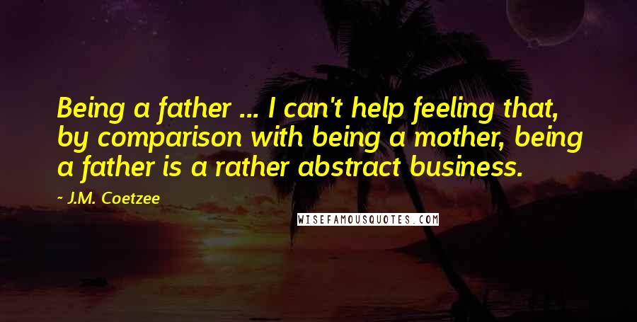 J.M. Coetzee Quotes: Being a father ... I can't help feeling that, by comparison with being a mother, being a father is a rather abstract business.