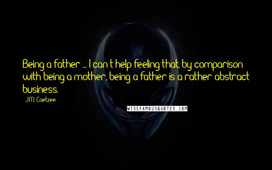 J.M. Coetzee Quotes: Being a father ... I can't help feeling that, by comparison with being a mother, being a father is a rather abstract business.