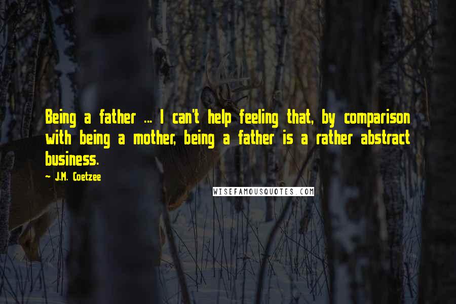 J.M. Coetzee Quotes: Being a father ... I can't help feeling that, by comparison with being a mother, being a father is a rather abstract business.