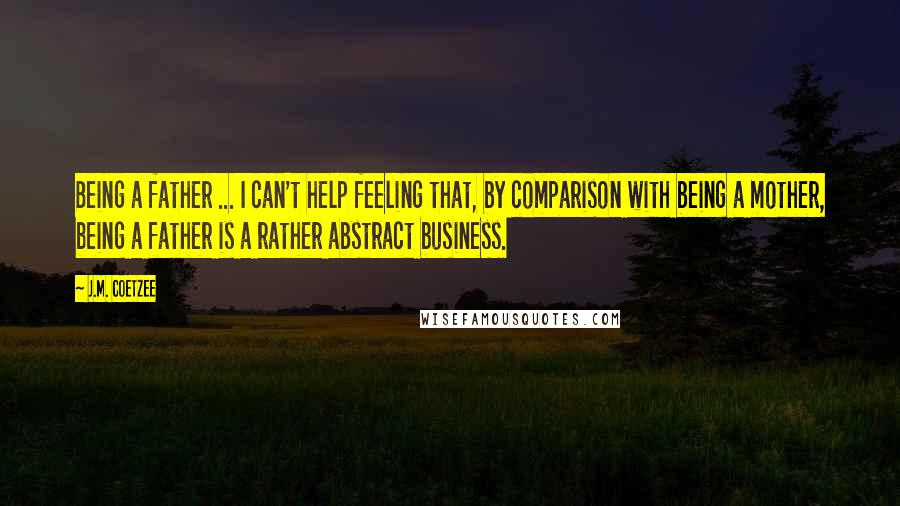 J.M. Coetzee Quotes: Being a father ... I can't help feeling that, by comparison with being a mother, being a father is a rather abstract business.