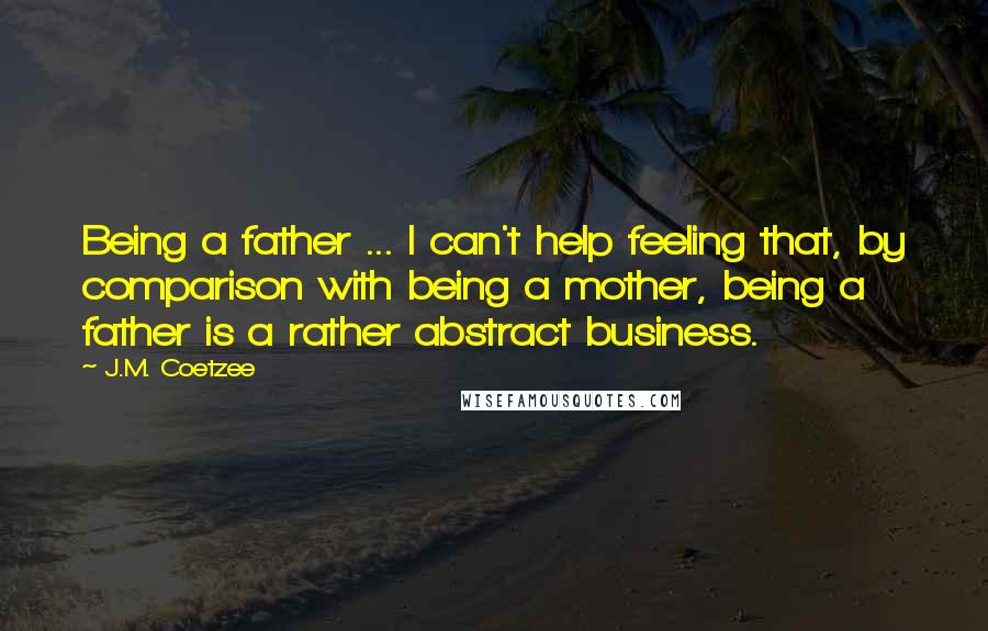 J.M. Coetzee Quotes: Being a father ... I can't help feeling that, by comparison with being a mother, being a father is a rather abstract business.