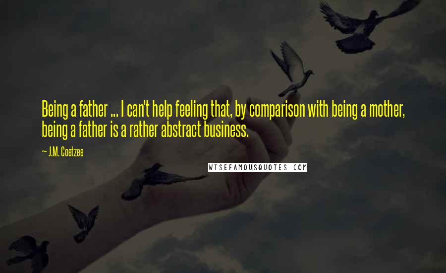 J.M. Coetzee Quotes: Being a father ... I can't help feeling that, by comparison with being a mother, being a father is a rather abstract business.