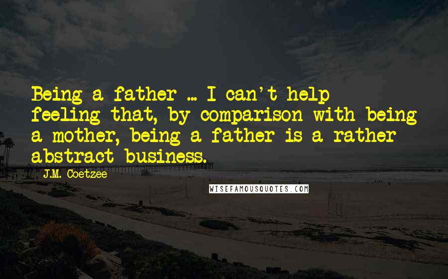 J.M. Coetzee Quotes: Being a father ... I can't help feeling that, by comparison with being a mother, being a father is a rather abstract business.