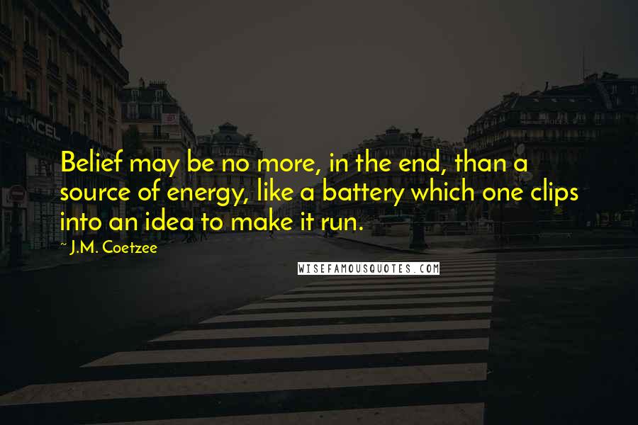 J.M. Coetzee Quotes: Belief may be no more, in the end, than a source of energy, like a battery which one clips into an idea to make it run.