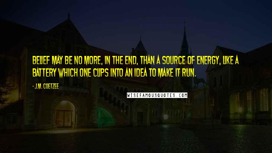 J.M. Coetzee Quotes: Belief may be no more, in the end, than a source of energy, like a battery which one clips into an idea to make it run.